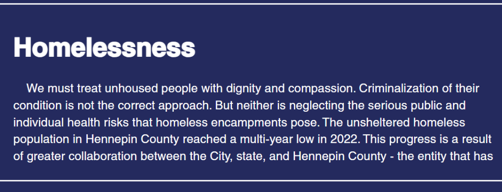The word "Homelessness" appears in large bold type, followed by the following text: "We must treat unhoused people with dignity and compassion. Criminalization of their condition is not the correct approach. But neither is neglecting the serious public and individual health risks that homeless encampments pose. The unsheltered homeless population in Hennepin County reached a multi-year low in 2022. This progress is a result of greater collaboration between the City, state, and Hennepin County - the entity that has" and then it breaks off abruptly.